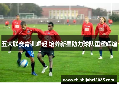 五大联赛青训崛起 培养新星助力球队重塑辉煌