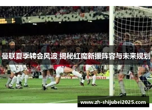 曼联夏季转会风波 揭秘红魔新援阵容与未来规划