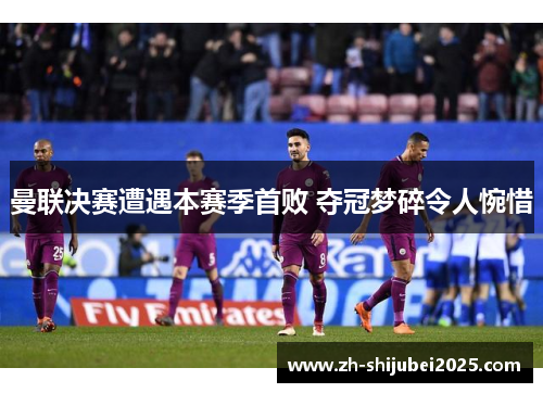 曼联决赛遭遇本赛季首败 夺冠梦碎令人惋惜